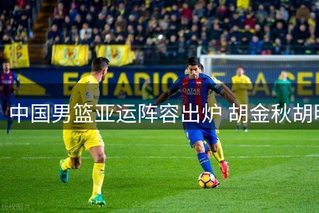 中国男篮亚运阵容出炉 胡金秋胡明轩在列 新星杨瀚森落选
