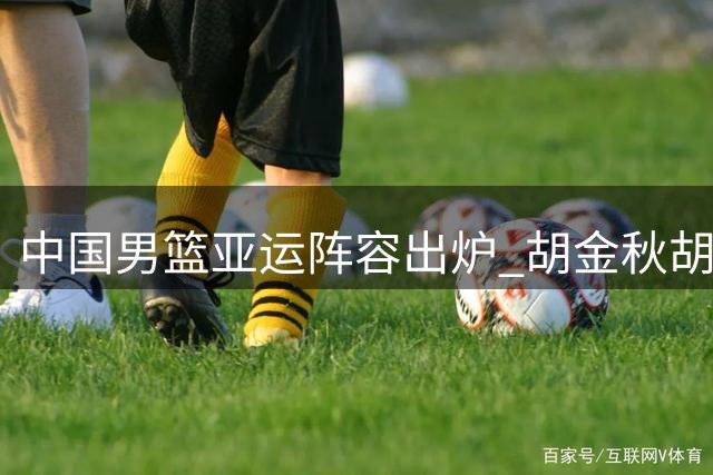 中国男篮亚运阵容出炉 胡金秋胡明轩在列 新星杨瀚森落选