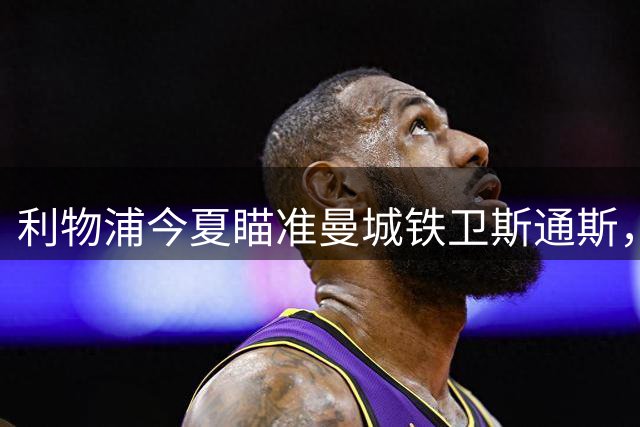 利物浦今夏瞄准曼城铁卫斯通斯，零转会费补强防线