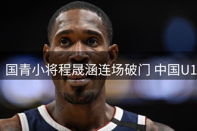 国青小将程晟涵连场破门 中国U17力克西甲梯队豪取双胜