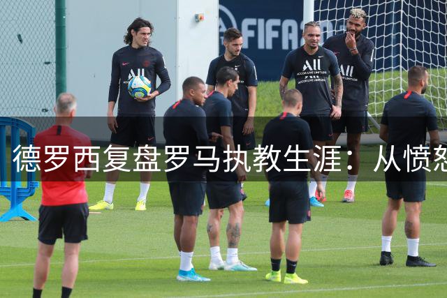 德罗西复盘罗马执教生涯：从愤怒到成长的蜕变之路