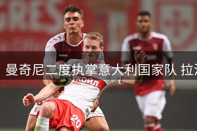 曼奇尼二度执掌意大利国家队 拉涅利出任技术总监组建新团队