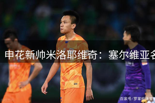 申花新帅米洛耶维奇：塞尔维亚名帅的战术理念与执教风格
