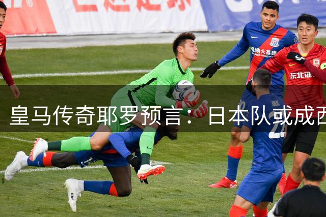 皇马传奇耶罗预言：日本队或成西班牙晋级之路拦路虎