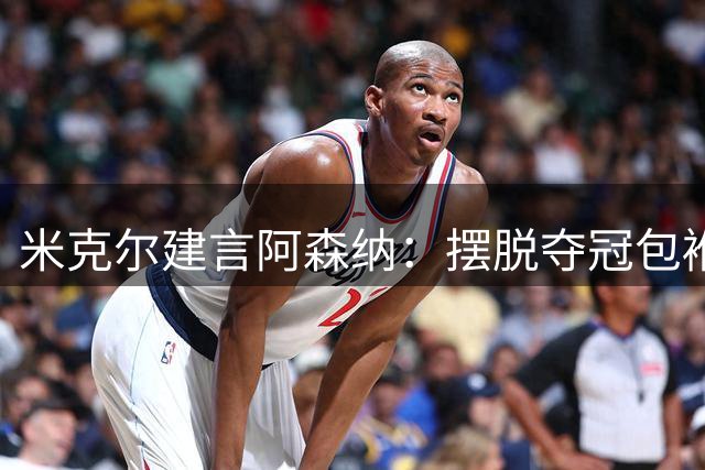米克尔建言阿森纳：摆脱夺冠包袱 展现华丽攻势足球