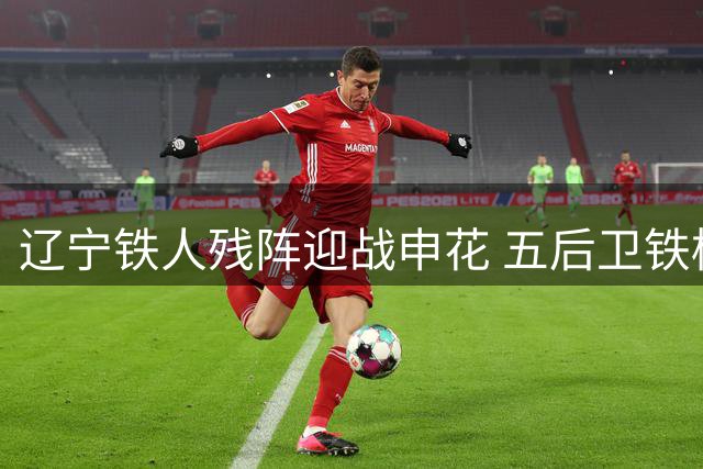 辽宁铁人残阵迎战申花 五后卫铁桶阵能否抵挡强敌？