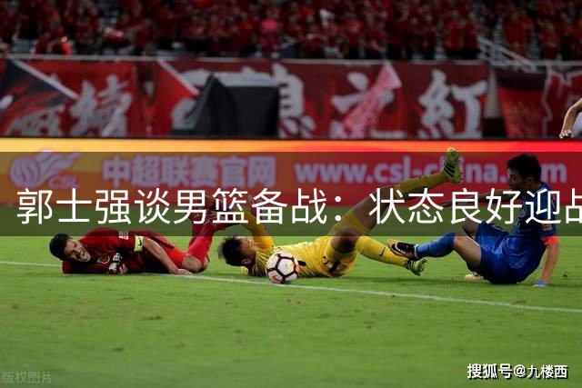 郭士强谈男篮备战：状态良好迎战卡塔尔