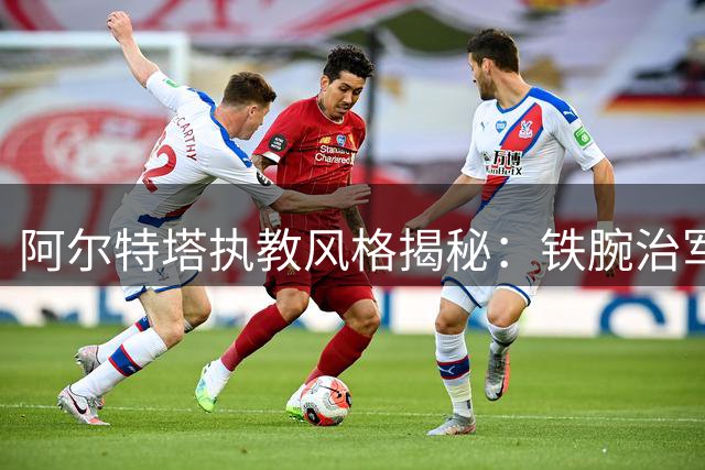 阿尔特塔执教风格揭秘：铁腕治军与人文关怀并重