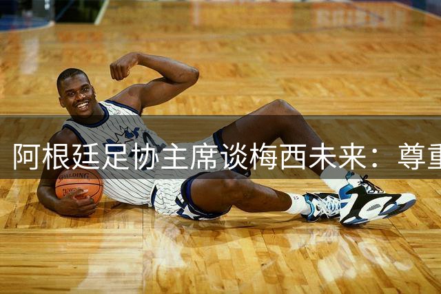 阿根廷足协主席谈梅西未来：尊重个人选择 国家队之门常开
