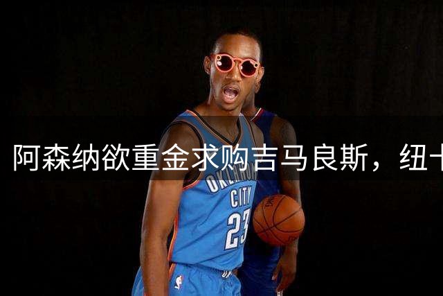 阿森纳欲重金求购吉马良斯，纽卡坚守高价不松口