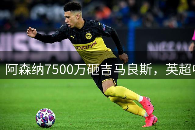 阿森纳7500万砸吉马良斯，英超中场彻底乱套？你发现没有，这个夏窗的英超，阿森纳玩得有点大