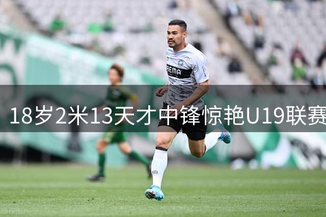 18岁2米13天才中锋惊艳U19联赛 独揽25+19+6率队力克劲敌