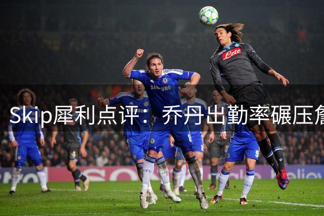 Skip犀利点评：乔丹出勤率碾压詹姆斯 总决赛4胜6负难称历史最佳